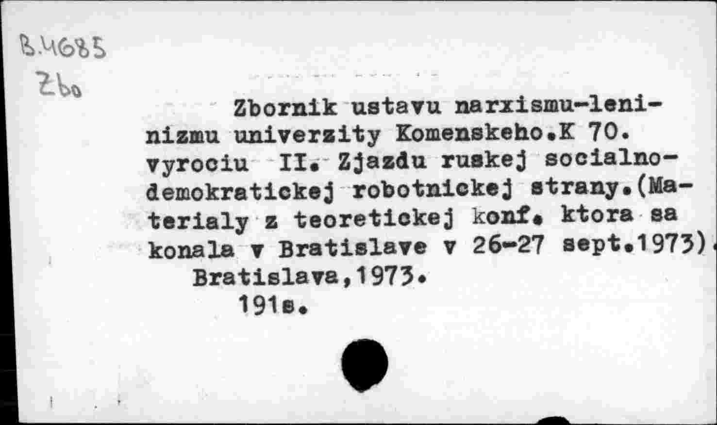 ﻿
Zbornik ustavu narxismu-leni-nizmu university Komenskeho.K 70. vyrociu II. Zjazdu ruakej socialno-demokratickej robotnickej strany.(Ma— terialy z teoretlckej konf. ktora aa konala ▼ Bratislava v 26-27 sept.1975) Bratislava,1975* 191s.
I